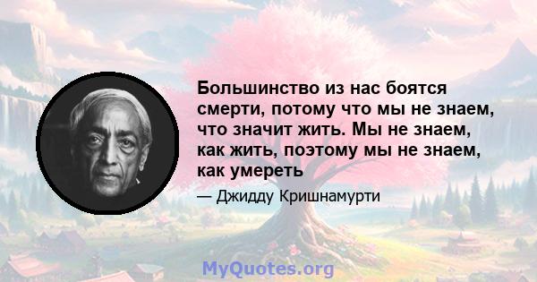 Большинство из нас боятся смерти, потому что мы не знаем, что значит жить. Мы не знаем, как жить, поэтому мы не знаем, как умереть