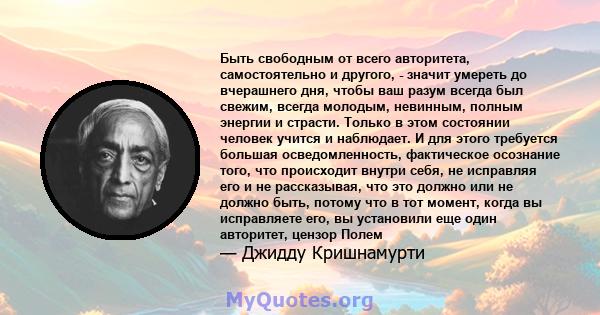 Быть свободным от всего авторитета, самостоятельно и другого, - значит умереть до вчерашнего дня, чтобы ваш разум всегда был свежим, всегда молодым, невинным, полным энергии и страсти. Только в этом состоянии человек