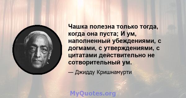 Чашка полезна только тогда, когда она пуста; И ум, наполненный убеждениями, с догмами, с утверждениями, с цитатами действительно не сотворительный ум.