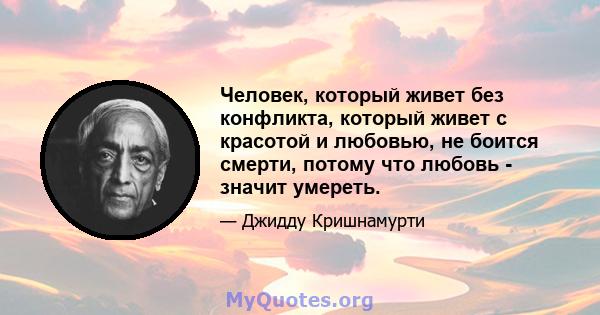 Человек, который живет без конфликта, который живет с красотой и любовью, не боится смерти, потому что любовь - значит умереть.