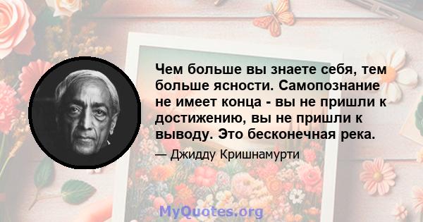 Чем больше вы знаете себя, тем больше ясности. Самопознание не имеет конца - вы не пришли к достижению, вы не пришли к выводу. Это бесконечная река.