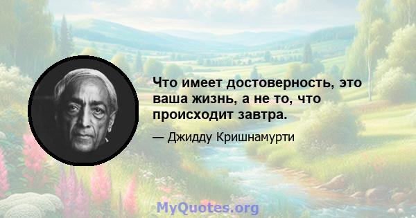 Что имеет достоверность, это ваша жизнь, а не то, что происходит завтра.