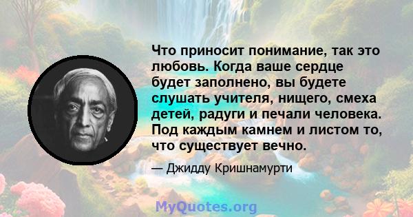 Что приносит понимание, так это любовь. Когда ваше сердце будет заполнено, вы будете слушать учителя, нищего, смеха детей, радуги и печали человека. Под каждым камнем и листом то, что существует вечно.