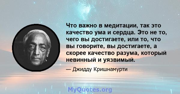 Что важно в медитации, так это качество ума и сердца. Это не то, чего вы достигаете, или то, что вы говорите, вы достигаете, а скорее качество разума, который невинный и уязвимый.