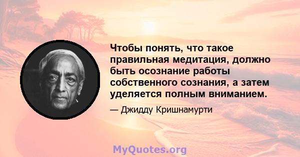 Чтобы понять, что такое правильная медитация, должно быть осознание работы собственного сознания, а затем уделяется полным вниманием.