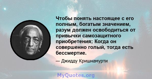 Чтобы понять настоящее с его полным, богатым значением, разум должен освободиться от привычки самозащитного приобретения; Когда он совершенно голый, тогда есть бессмертие.