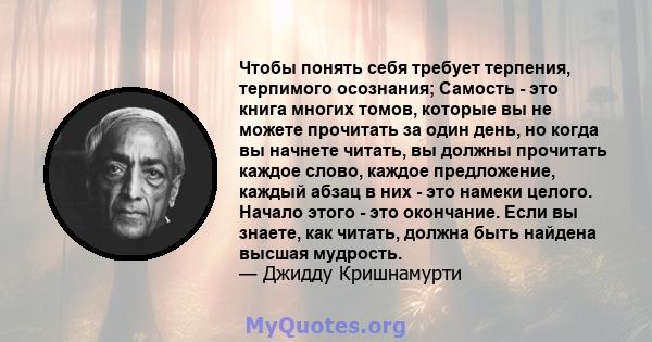 Чтобы понять себя требует терпения, терпимого осознания; Самость - это книга многих томов, которые вы не можете прочитать за один день, но когда вы начнете читать, вы должны прочитать каждое слово, каждое предложение,