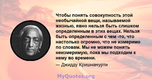 Чтобы понять совокупность этой необычайной вещи, называемой жизнью, явно нельзя быть слишком определенным в этих вещах. Нельзя быть определенным с чем -то, что настолько огромно, что не измеримо по словам. Мы не можем