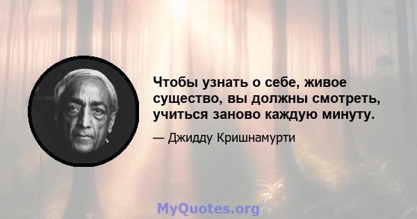 Чтобы узнать о себе, живое существо, вы должны смотреть, учиться заново каждую минуту.