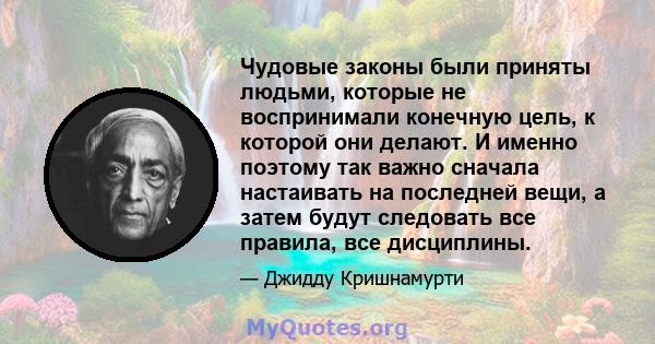 Чудовые законы были приняты людьми, которые не воспринимали конечную цель, к которой они делают. И именно поэтому так важно сначала настаивать на последней вещи, а затем будут следовать все правила, все дисциплины.