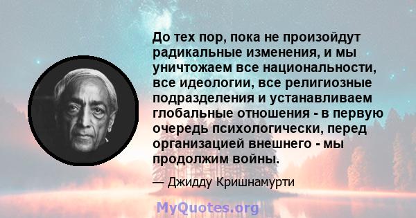 До тех пор, пока не произойдут радикальные изменения, и мы уничтожаем все национальности, все идеологии, все религиозные подразделения и устанавливаем глобальные отношения - в первую очередь психологически, перед