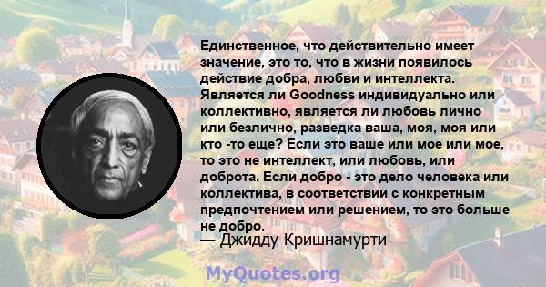 Единственное, что действительно имеет значение, это то, что в жизни появилось действие добра, любви и интеллекта. Является ли Goodness индивидуально или коллективно, является ли любовь лично или безлично, разведка ваша, 