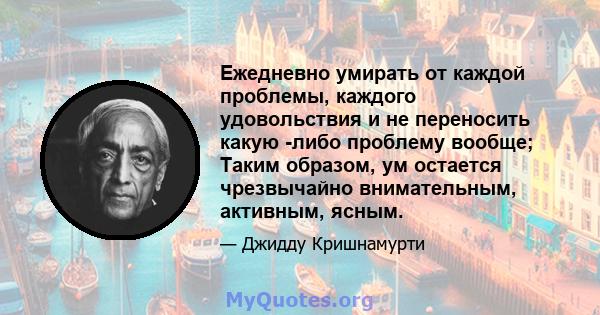 Ежедневно умирать от каждой проблемы, каждого удовольствия и не переносить какую -либо проблему вообще; Таким образом, ум остается чрезвычайно внимательным, активным, ясным.