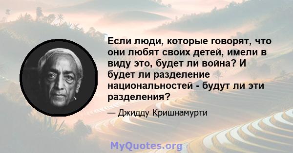 Если люди, которые говорят, что они любят своих детей, имели в виду это, будет ли война? И будет ли разделение национальностей - будут ли эти разделения?