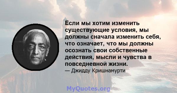 Если мы хотим изменить существующие условия, мы должны сначала изменить себя, что означает, что мы должны осознать свои собственные действия, мысли и чувства в повседневной жизни.