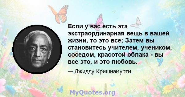 Если у вас есть эта экстраординарная вещь в вашей жизни, то это все; Затем вы становитесь учителем, учеником, соседом, красотой облака - вы все это, и это любовь.