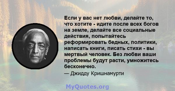 Если у вас нет любви, делайте то, что хотите - идите после всех богов на земле, делайте все социальные действия, попытайтесь реформировать бедных, политики, написать книги, писать стихи - вы мертвый человек. Без любви