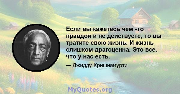 Если вы кажетесь чем -то правдой и не действуете, то вы тратите свою жизнь. И жизнь слишком драгоценна. Это все, что у нас есть.