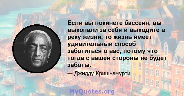 Если вы покинете бассейн, вы выкопали за себя и выходите в реку жизни, то жизнь имеет удивительный способ заботиться о вас, потому что тогда с вашей стороны не будет заботы.