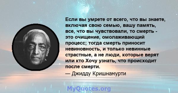 Если вы умрете от всего, что вы знаете, включая свою семью, вашу память, все, что вы чувствовали, то смерть - это очищение, омолаживающий процесс; тогда смерть приносит невиновность, и только невинные страстные, а не