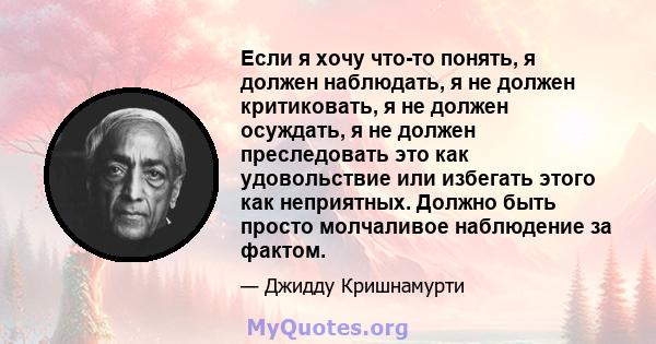 Если я хочу что-то понять, я должен наблюдать, я не должен критиковать, я не должен осуждать, я не должен преследовать это как удовольствие или избегать этого как неприятных. Должно быть просто молчаливое наблюдение за