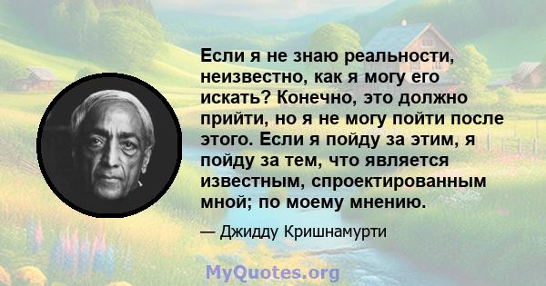 Если я не знаю реальности, неизвестно, как я могу его искать? Конечно, это должно прийти, но я не могу пойти после этого. Если я пойду за этим, я пойду за тем, что является известным, спроектированным мной; по моему