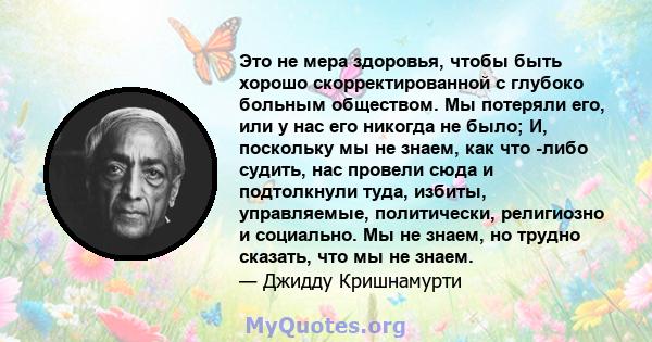 Это не мера здоровья, чтобы быть хорошо скорректированной с глубоко больным обществом. Мы потеряли его, или у нас его никогда не было; И, поскольку мы не знаем, как что -либо судить, нас провели сюда и подтолкнули туда, 