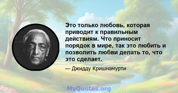 Это только любовь, которая приводит к правильным действиям. Что приносит порядок в мире, так это любить и позволить любви делать то, что это сделает.