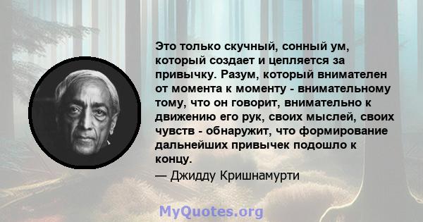 Это только скучный, сонный ум, который создает и цепляется за привычку. Разум, который внимателен от момента к моменту - внимательному тому, что он говорит, внимательно к движению его рук, своих мыслей, своих чувств -