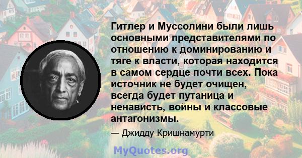 Гитлер и Муссолини были лишь основными представителями по отношению к доминированию и тяге к власти, которая находится в самом сердце почти всех. Пока источник не будет очищен, всегда будет путаница и ненависть, войны и 