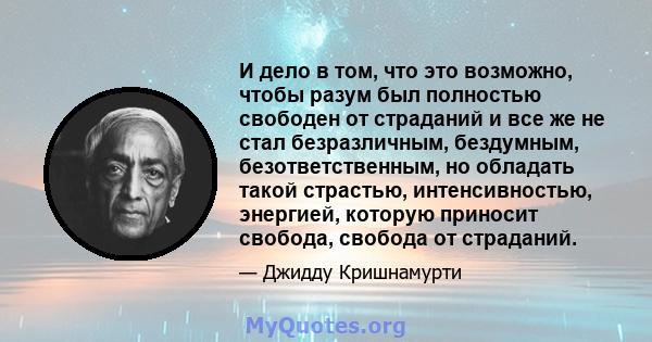 И дело в том, что это возможно, чтобы разум был полностью свободен от страданий и все же не стал безразличным, бездумным, безответственным, но обладать такой страстью, интенсивностью, энергией, которую приносит свобода, 