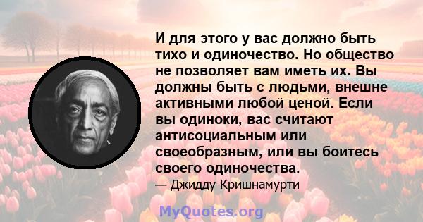 И для этого у вас должно быть тихо и одиночество. Но общество не позволяет вам иметь их. Вы должны быть с людьми, внешне активными любой ценой. Если вы одиноки, вас считают антисоциальным или своеобразным, или вы