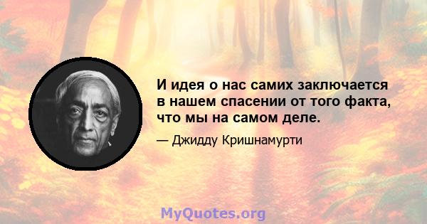 И идея о нас самих заключается в нашем спасении от того факта, что мы на самом деле.