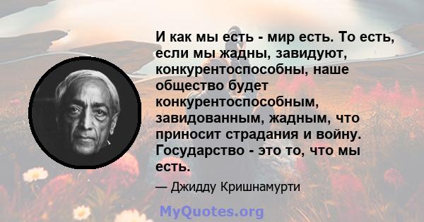 И как мы есть - мир есть. То есть, если мы жадны, завидуют, конкурентоспособны, наше общество будет конкурентоспособным, завидованным, жадным, что приносит страдания и войну. Государство - это то, что мы есть.