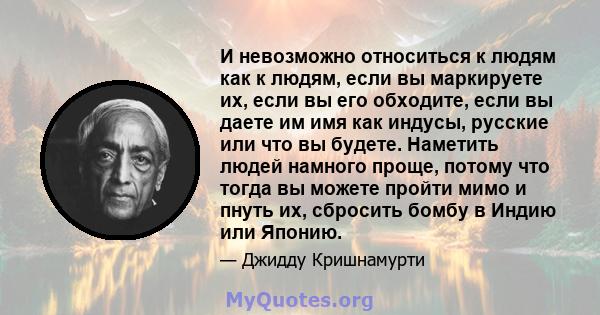 И невозможно относиться к людям как к людям, если вы маркируете их, если вы его обходите, если вы даете им имя как индусы, русские или что вы будете. Наметить людей намного проще, потому что тогда вы можете пройти мимо