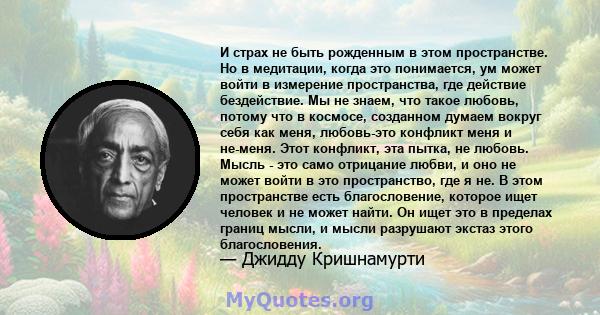 И страх не быть рожденным в этом пространстве. Но в медитации, когда это понимается, ум может войти в измерение пространства, где действие бездействие. Мы не знаем, что такое любовь, потому что в космосе, созданном