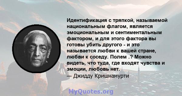 Идентификация с тряпкой, называемой национальным флагом, является эмоциональным и сентиментальным фактором, и для этого фактора вы готовы убить другого - и это называется любви к вашей стране, любви к соседу. Полем .?