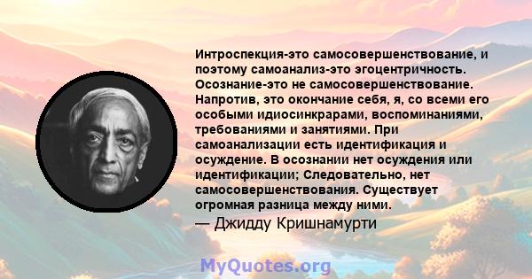 Интроспекция-это самосовершенствование, и поэтому самоанализ-это эгоцентричность. Осознание-это не самосовершенствование. Напротив, это окончание себя, я, со всеми его особыми идиосинкрарами, воспоминаниями,