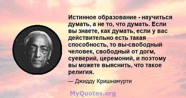 Истинное образование - научиться думать, а не то, что думать. Если вы знаете, как думать, если у вас действительно есть такая способность, то вы-свободный человек, свободный от догм, суеверий, церемоний, и поэтому вы