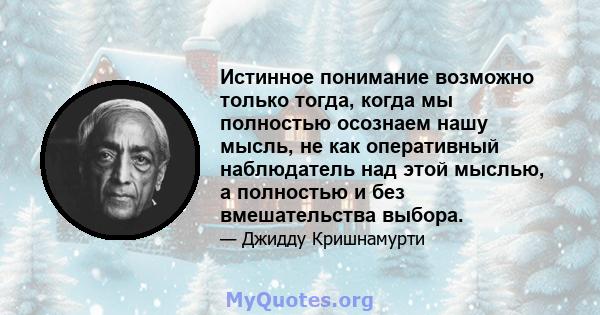 Истинное понимание возможно только тогда, когда мы полностью осознаем нашу мысль, не как оперативный наблюдатель над этой мыслью, а полностью и без вмешательства выбора.