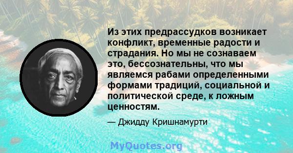 Из этих предрассудков возникает конфликт, временные радости и страдания. Но мы не сознаваем это, бессознательны, что мы являемся рабами определенными формами традиций, социальной и политической среде, к ложным ценностям.