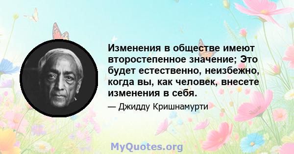 Изменения в обществе имеют второстепенное значение; Это будет естественно, неизбежно, когда вы, как человек, внесете изменения в себя.