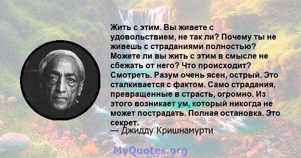 Жить с этим. Вы живете с удовольствием, не так ли? Почему ты не живешь с страданиями полностью? Можете ли вы жить с этим в смысле не сбежать от него? Что происходит? Смотреть. Разум очень ясен, острый. Это сталкивается