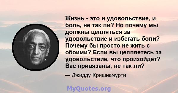 Жизнь - это и удовольствие, и боль, не так ли? Но почему мы должны цепляться за удовольствие и избегать боли? Почему бы просто не жить с обоими? Если вы цепляетесь за удовольствие, что произойдет? Вас привязаны, не так