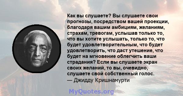 Как вы слушаете? Вы слушаете свои прогнозы, посредством вашей проекции, благодаря вашим амбициям, желаниям, страхам, тревогам, услышав только то, что вы хотите услышать, только то, что будет удовлетворительным, что