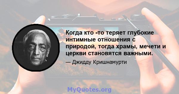 Когда кто -то теряет глубокие интимные отношения с природой, тогда храмы, мечети и церкви становятся важными.