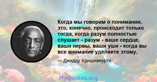 Когда мы говорим о понимании, это, конечно, происходит только тогда, когда разум полностью слушает - разум - ваше сердце, ваши нервы, ваши уши - когда вы все внимание уделяете этому.