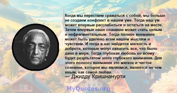 Когда мы перестаем сражаться с собой, мы больше не создаем конфликт в нашем уме. Тогда наш ум может впервые расслабиться и остаться на месте. Затем впервые наше сознание может стать целым и нефрагментальным. Тогда