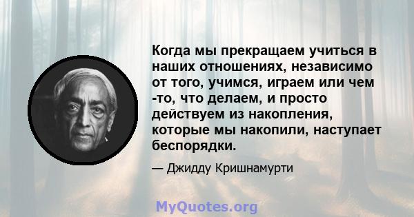 Когда мы прекращаем учиться в наших отношениях, независимо от того, учимся, играем или чем -то, что делаем, и просто действуем из накопления, которые мы накопили, наступает беспорядки.