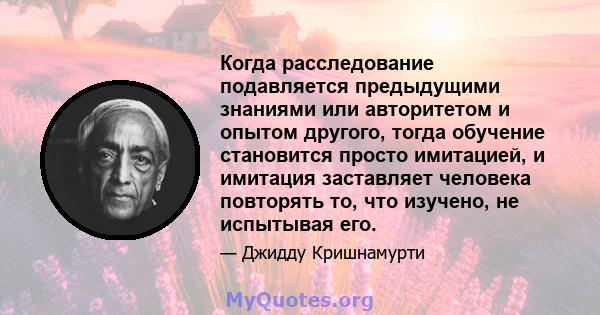 Когда расследование подавляется предыдущими знаниями или авторитетом и опытом другого, тогда обучение становится просто имитацией, и имитация заставляет человека повторять то, что изучено, не испытывая его.